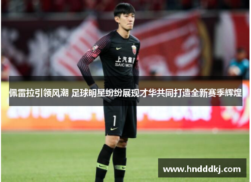 佩雷拉引领风潮 足球明星纷纷展现才华共同打造全新赛季辉煌