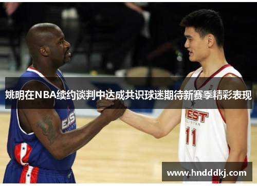 姚明在NBA续约谈判中达成共识球迷期待新赛季精彩表现