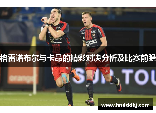 格雷诺布尔与卡昂的精彩对决分析及比赛前瞻